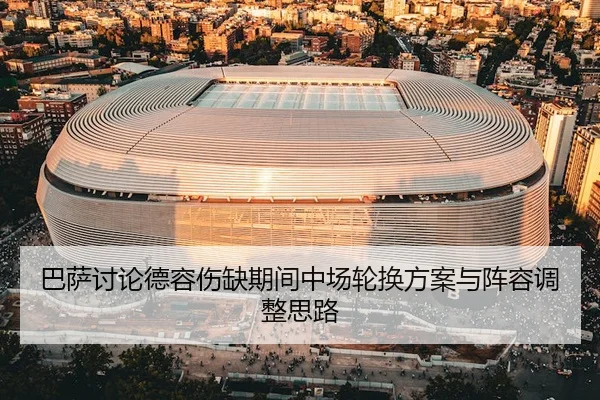 巴萨讨论德容伤缺期间中场轮换方案与阵容调整思路